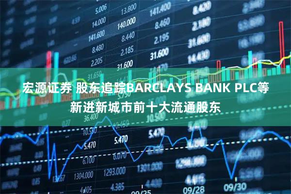 宏源证券 股东追踪BARCLAYS BANK PLC等新进新城市前十大流通股东