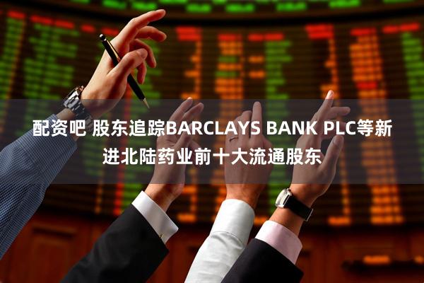 配资吧 股东追踪BARCLAYS BANK PLC等新进北陆药业前十大流通股东