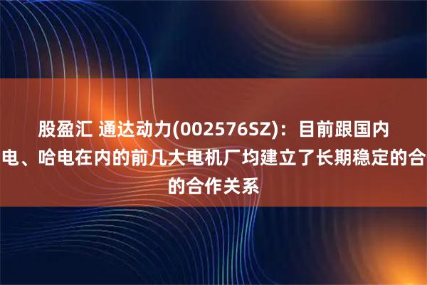 股盈汇 通达动力(002576SZ)：目前跟国内包括东电、哈电在内的前几大电机厂均建立了长期稳定的合作关系