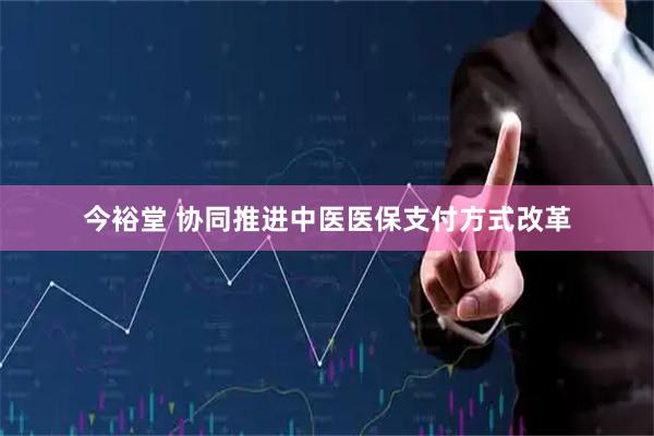 今裕堂 协同推进中医医保支付方式改革