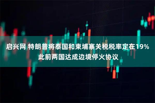 启兴网 特朗普将泰国和柬埔寨关税税率定在19% 此前两国达成边境停火协议