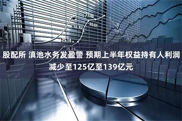 股配所 滇池水务发盈警 预期上半年权益持有人利润减少至125亿至139亿元