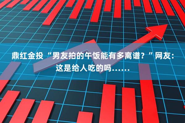 鼎红金投 “男友拍的午饭能有多离谱？”网友：这是给人吃的吗……