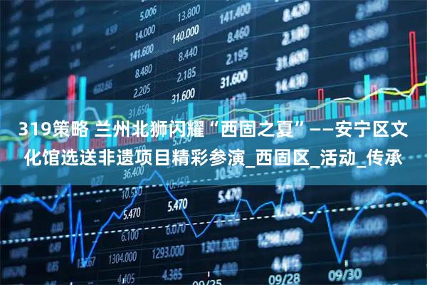 319策略 兰州北狮闪耀“西固之夏”——安宁区文化馆选送非遗项目精彩参演_西固区_活动_传承