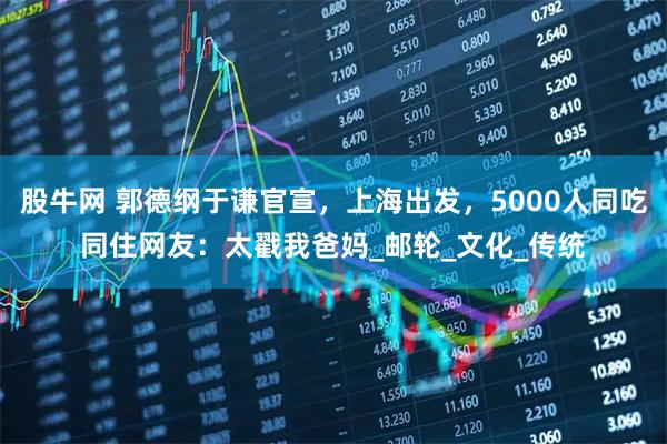 股牛网 郭德纲于谦官宣，上海出发，5000人同吃同住网友：太戳我爸妈_邮轮_文化_传统