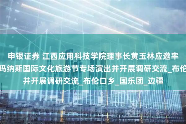 申银证券 江西应用科技学院理事长黄玉林应邀率团赴新疆克州参加玛纳斯国际文化旅游节专场演出并开展调研交流_布伦口乡_国乐团_边疆