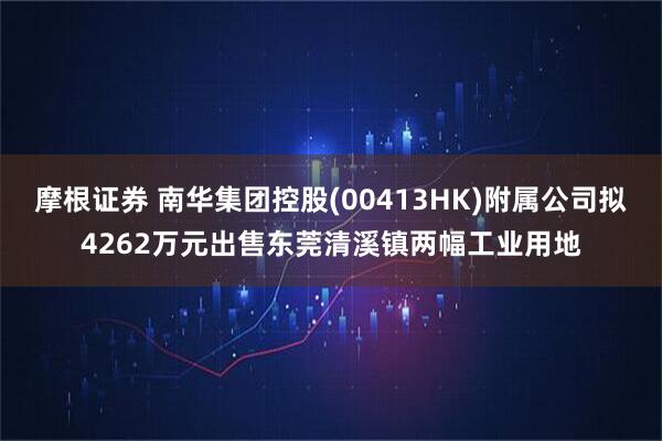 摩根证券 南华集团控股(00413HK)附属公司拟4262万元出售东莞清溪镇两幅工业用地
