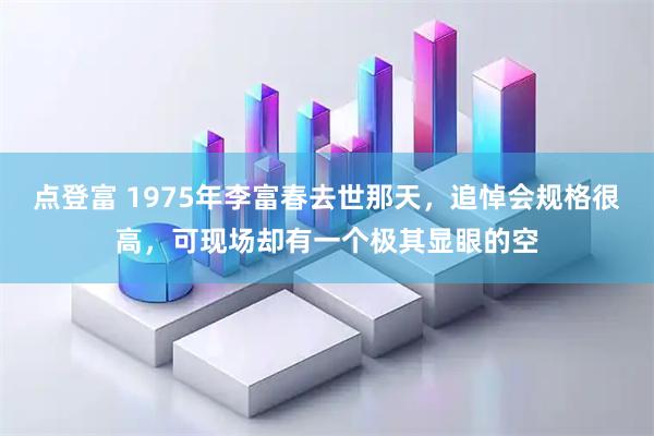 点登富 1975年李富春去世那天，追悼会规格很高，可现场却有一个极其显眼的空