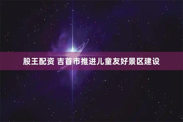 股王配资 吉首市推进儿童友好景区建设