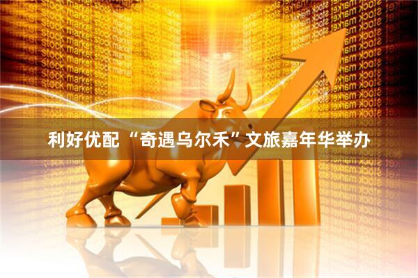 利好优配 “奇遇乌尔禾”文旅嘉年华举办