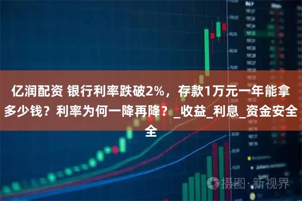 亿润配资 银行利率跌破2%，存款1万元一年能拿多少钱？利率为何一降再降？_收益_利息_资金安全